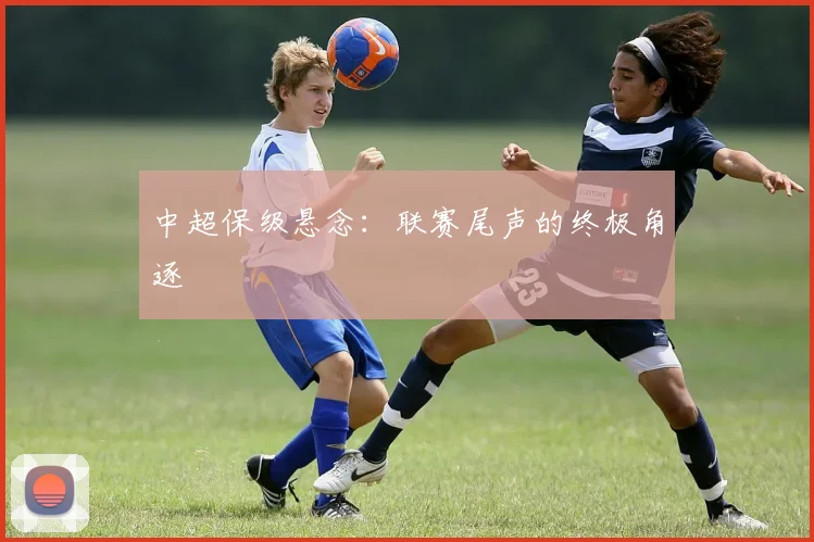 中超保级悬念:联赛尾声的终极角逐