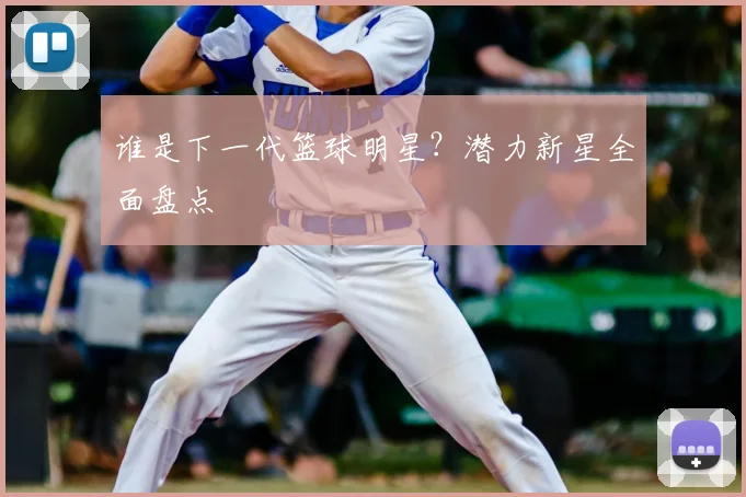 谁是下一代篮球明星？潜力新星全面盘点