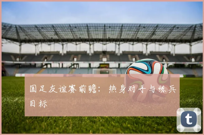 国足友谊赛前瞻：热身对手与练兵目标