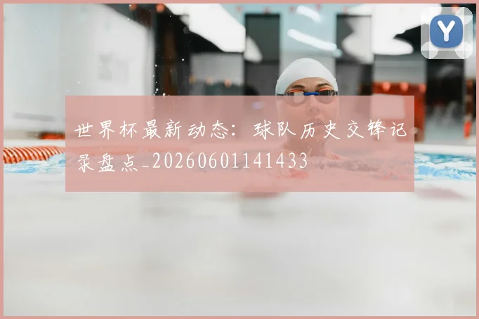 世界杯最新动态：球队历史交锋记录盘点_20260601141433