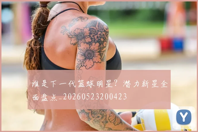 谁是下一代篮球明星？潜力新星全面盘点_20260523200423