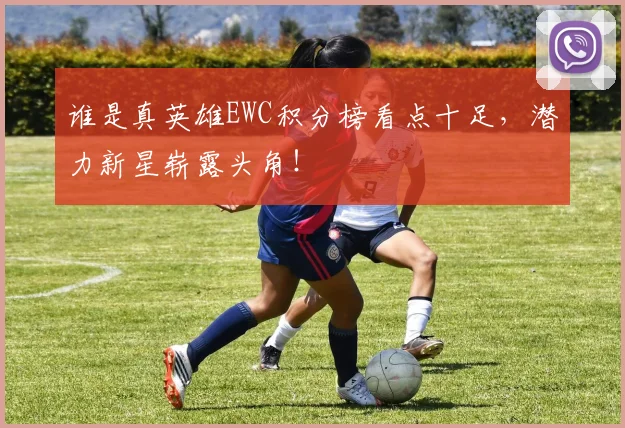 谁是真英雄EWC积分榜看点十足，潜力新星崭露头角！
